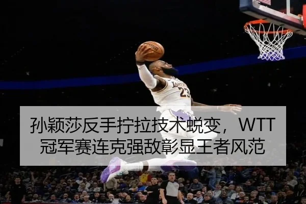 孙颖莎反手拧拉技术蜕变，WTT冠军赛连克强敌彰显王者风范